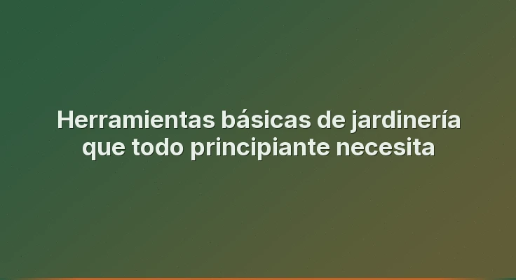Herramientas básicas de jardinería que todo principiante necesita