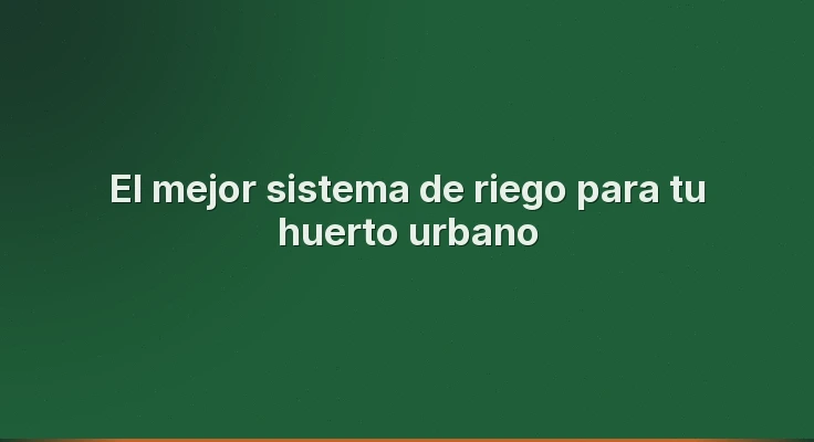 El mejor sistema de riego para tu huerto urbano